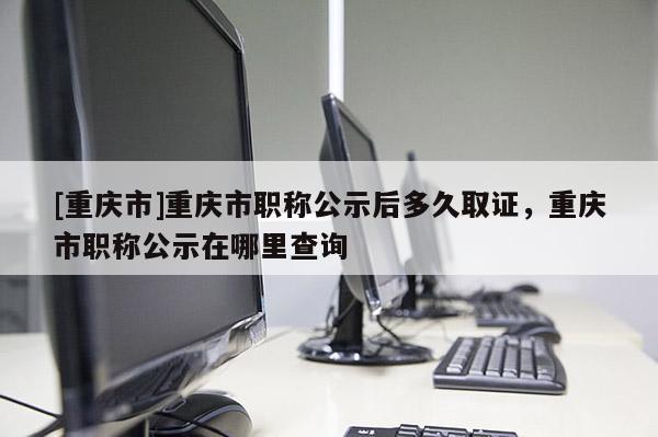 [重慶市]重慶市職稱公示后多久取證，重慶市職稱公示在哪里查詢