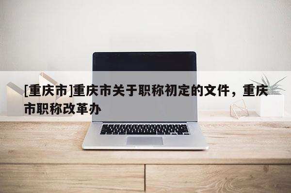 [重慶市]重慶市關(guān)于職稱初定的文件，重慶市職稱改革辦