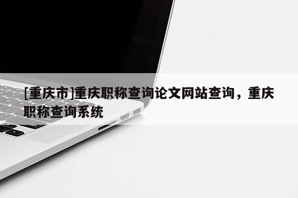 [重慶市]重慶職稱查詢論文網(wǎng)站查詢，重慶職稱查詢系統(tǒng)