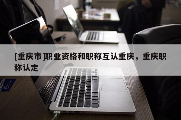 [重慶市]職業(yè)資格和職稱互認重慶，重慶職稱認定