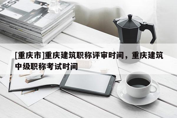 [重慶市]重慶建筑職稱評審時間，重慶建筑中級職稱考試時間