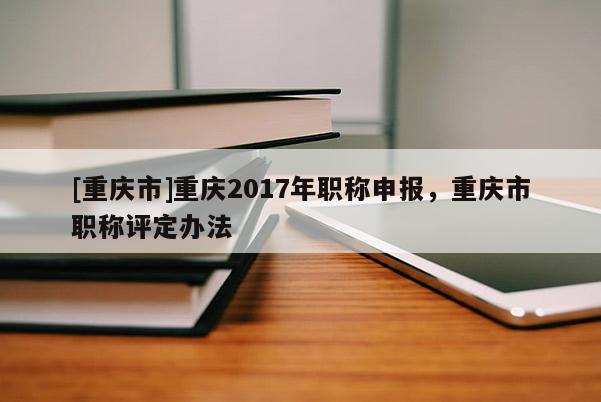 [重慶市]重慶2017年職稱申報(bào)，重慶市職稱評(píng)定辦法