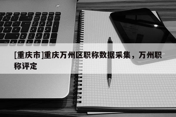 [重慶市]重慶萬州區(qū)職稱數(shù)據(jù)采集，萬州職稱評定