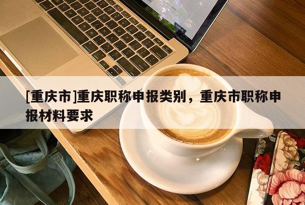 [重慶市]重慶職稱申報(bào)類別，重慶市職稱申報(bào)材料要求