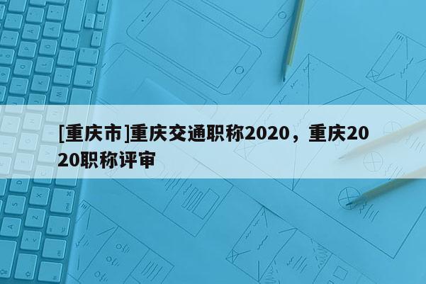 [重慶市]重慶交通職稱(chēng)2020，重慶2020職稱(chēng)評(píng)審
