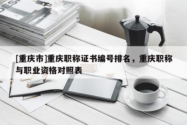 [重慶市]重慶職稱證書編號(hào)排名，重慶職稱與職業(yè)資格對(duì)照表
