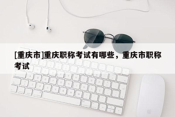 [重慶市]重慶職稱考試有哪些，重慶市職稱考試