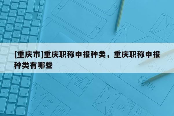 [重慶市]重慶職稱申報(bào)種類，重慶職稱申報(bào)種類有哪些