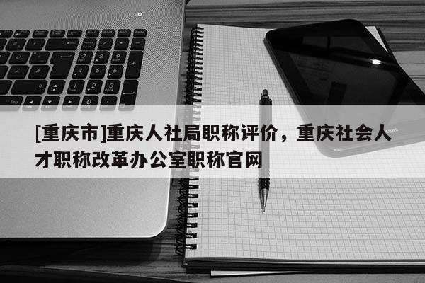 [重慶市]重慶人社局職稱評價，重慶社會人才職稱改革辦公室職稱官網(wǎng)