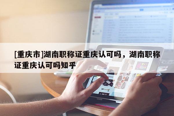 [重慶市]湖南職稱證重慶認可嗎，湖南職稱證重慶認可嗎知乎