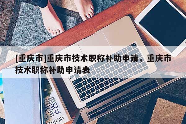 [重慶市]重慶市技術(shù)職稱補(bǔ)助申請(qǐng)，重慶市技術(shù)職稱補(bǔ)助申請(qǐng)表