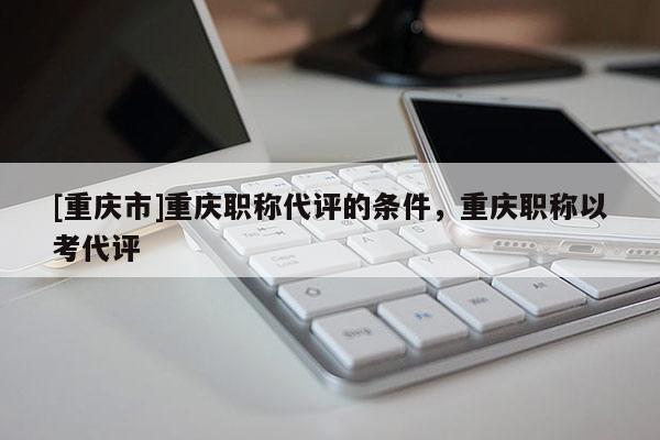 [重慶市]重慶職稱代評的條件，重慶職稱以考代評