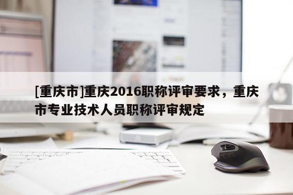 [重慶市]重慶2016職稱評審要求，重慶市專業(yè)技術(shù)人員職稱評審規(guī)定