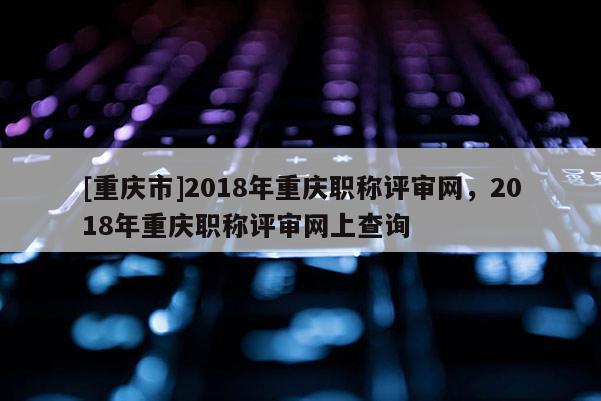 [重慶市]2018年重慶職稱評審網(wǎng)，2018年重慶職稱評審網(wǎng)上查詢