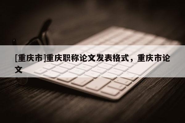 [重慶市]重慶職稱論文發(fā)表格式，重慶市論文