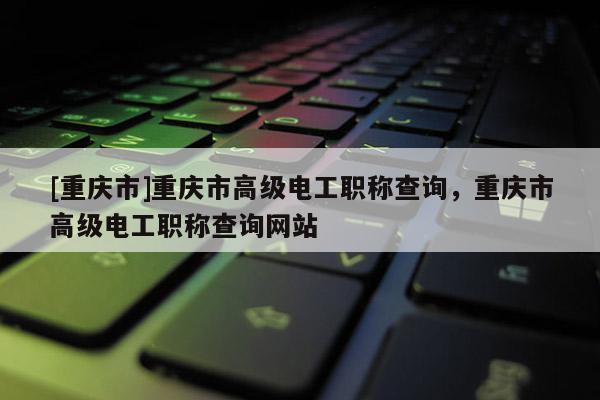 [重慶市]重慶市高級(jí)電工職稱(chēng)查詢(xún)，重慶市高級(jí)電工職稱(chēng)查詢(xún)網(wǎng)站