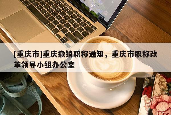 [重慶市]重慶撤銷職稱通知，重慶市職稱改革領(lǐng)導(dǎo)小組辦公室