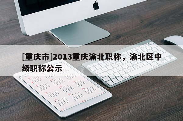 [重慶市]2013重慶渝北職稱，渝北區(qū)中級(jí)職稱公示