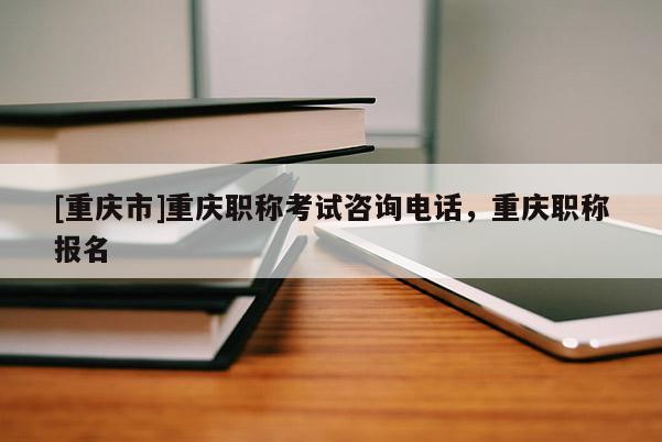 [重慶市]重慶職稱考試咨詢電話，重慶職稱報名
