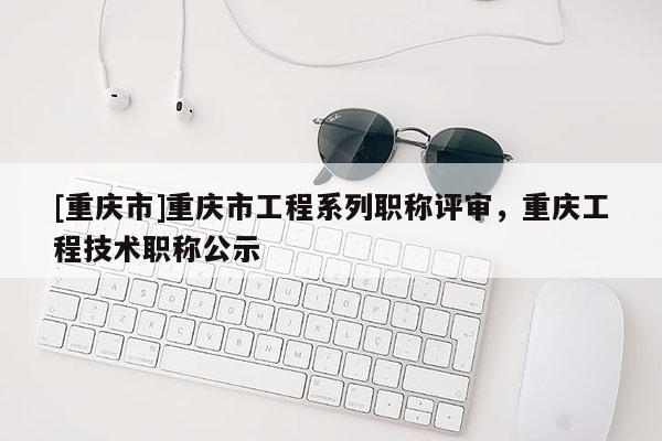 [重慶市]重慶市工程系列職稱評審，重慶工程技術(shù)職稱公示