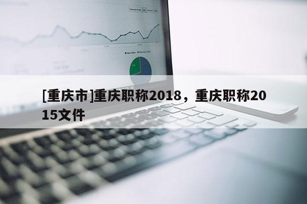 [重慶市]重慶職稱2018，重慶職稱2015文件