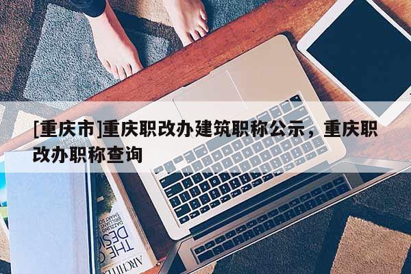[重慶市]重慶職改辦建筑職稱公示，重慶職改辦職稱查詢