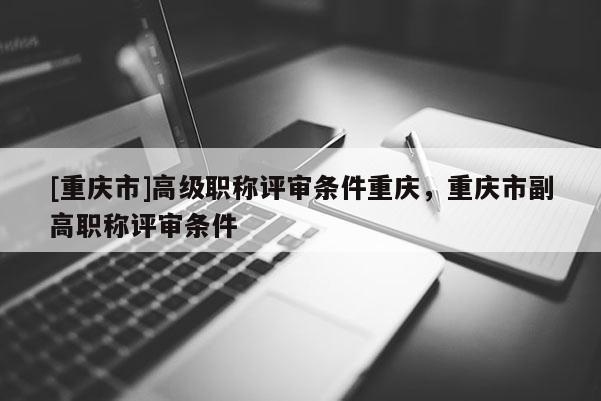[重慶市]高級(jí)職稱(chēng)評(píng)審條件重慶，重慶市副高職稱(chēng)評(píng)審條件