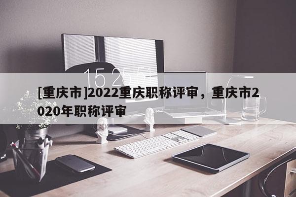 [重慶市]2022重慶職稱評(píng)審，重慶市2020年職稱評(píng)審