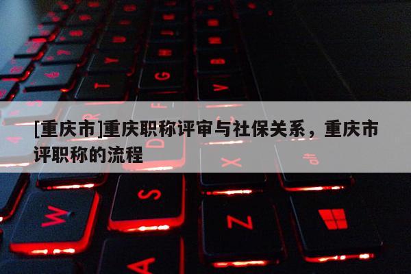 [重慶市]重慶職稱評(píng)審與社保關(guān)系，重慶市評(píng)職稱的流程