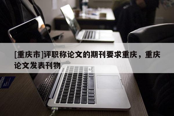 [重慶市]評職稱論文的期刊要求重慶，重慶論文發(fā)表刊物