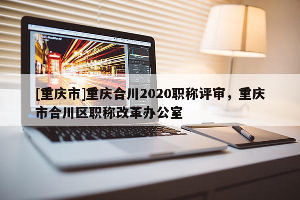 [重慶市]重慶合川2020職稱評審，重慶市合川區(qū)職稱改革辦公室