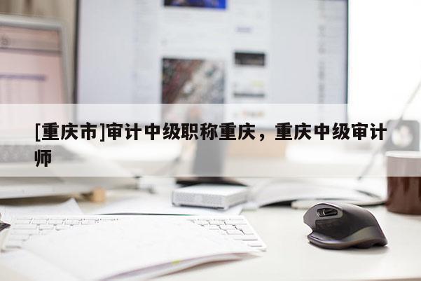 [重慶市]審計(jì)中級職稱重慶，重慶中級審計(jì)師