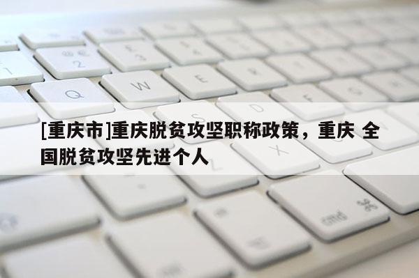 [重慶市]重慶脫貧攻堅職稱政策，重慶 全國脫貧攻堅先進個人