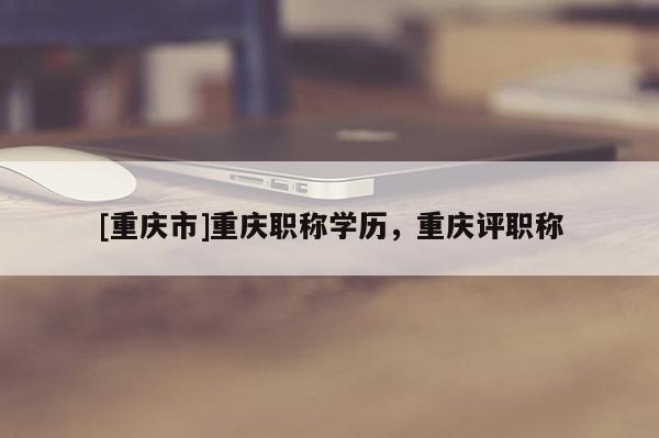 [重慶市]重慶職稱(chēng)學(xué)歷，重慶評(píng)職稱(chēng)