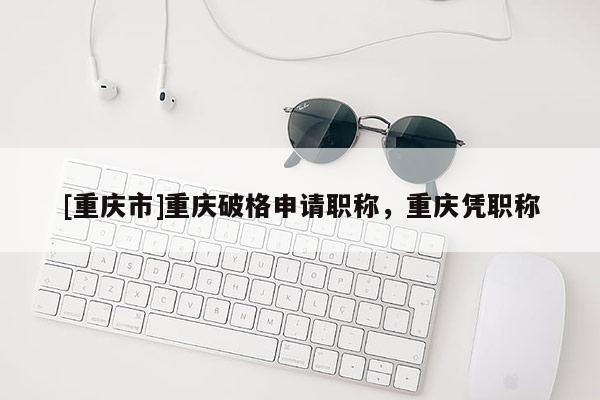 [重慶市]重慶破格申請職稱，重慶憑職稱