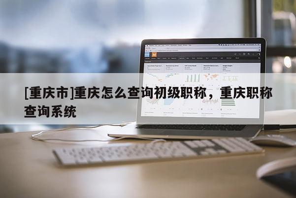 [重慶市]重慶怎么查詢初級職稱，重慶職稱查詢系統(tǒng)
