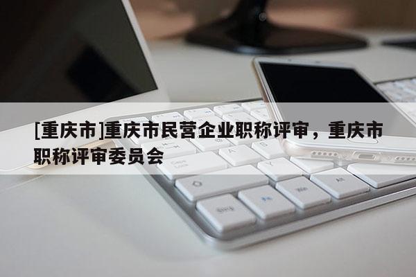 [重慶市]重慶市民營(yíng)企業(yè)職稱評(píng)審，重慶市職稱評(píng)審委員會(huì)