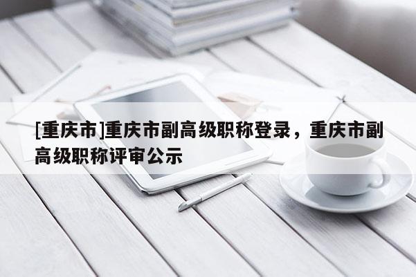 [重慶市]重慶市副高級(jí)職稱登錄，重慶市副高級(jí)職稱評(píng)審公示