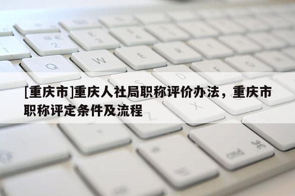 [重慶市]重慶人社局職稱評(píng)價(jià)辦法，重慶市職稱評(píng)定條件及流程