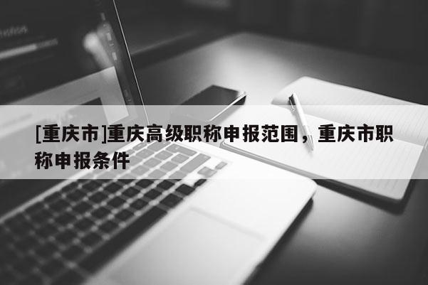 [重慶市]重慶高級職稱申報范圍，重慶市職稱申報條件