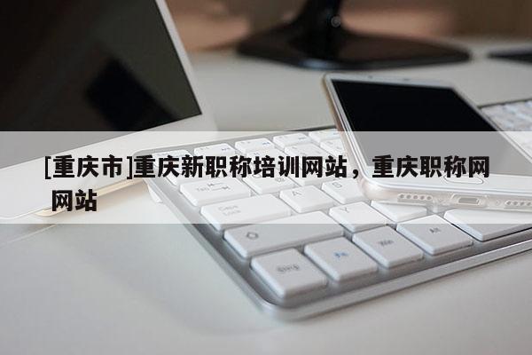 [重慶市]重慶新職稱培訓網站，重慶職稱網 網站