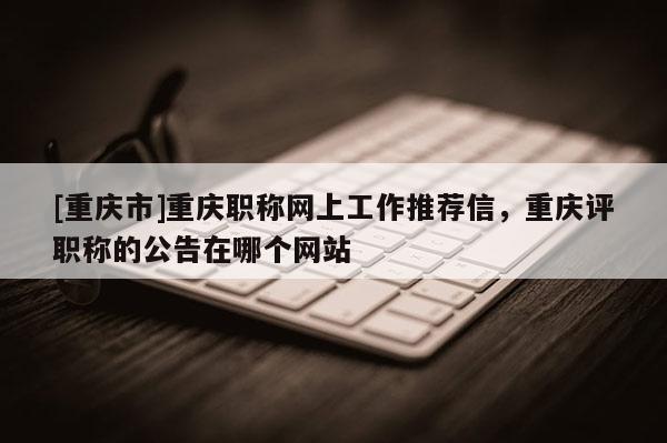 [重慶市]重慶職稱網(wǎng)上工作推薦信，重慶評(píng)職稱的公告在哪個(gè)網(wǎng)站