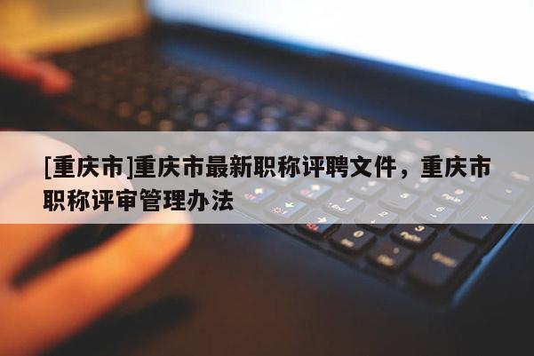 [重慶市]重慶市最新職稱評(píng)聘文件，重慶市職稱評(píng)審管理辦法