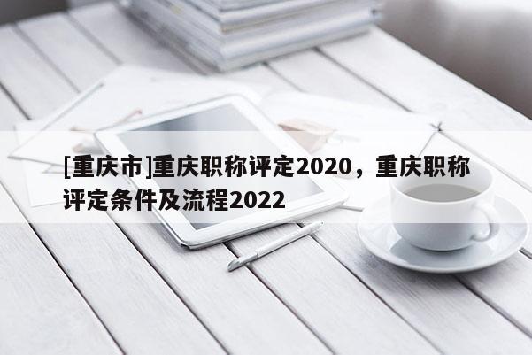 [重慶市]重慶職稱評定2020，重慶職稱評定條件及流程2022