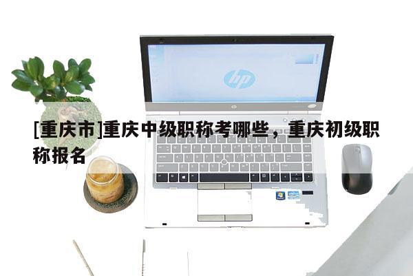 [重慶市]重慶中級(jí)職稱(chēng)考哪些，重慶初級(jí)職稱(chēng)報(bào)名