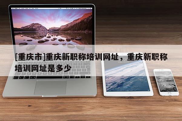 [重慶市]重慶新職稱培訓網址，重慶新職稱培訓網址是多少