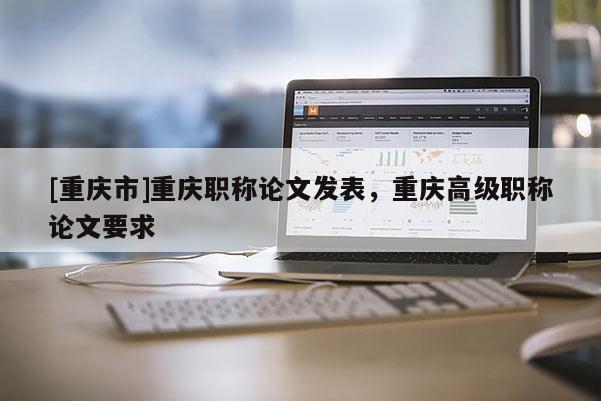 [重慶市]重慶職稱論文發(fā)表，重慶高級職稱論文要求