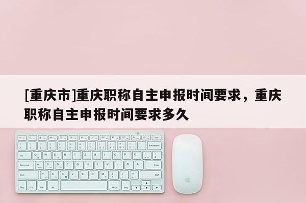 [重慶市]重慶職稱自主申報(bào)時(shí)間要求，重慶職稱自主申報(bào)時(shí)間要求多久
