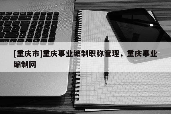 [重慶市]重慶事業(yè)編制職稱管理，重慶事業(yè)編制網