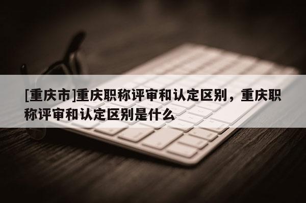 [重慶市]重慶職稱評審和認(rèn)定區(qū)別，重慶職稱評審和認(rèn)定區(qū)別是什么